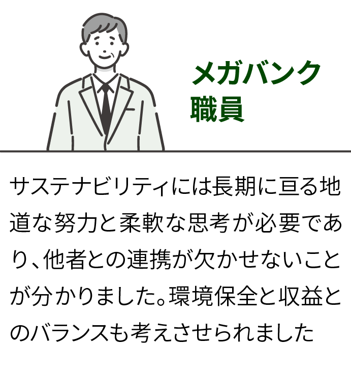 【体験者の声】メガバンク職員：サステナビリティには長期に亘る地道な努力と柔軟な思考が必要であり、他者との連携が欠かせないことが分かりました。環境保全と収益とのバランスも考えさせられました。