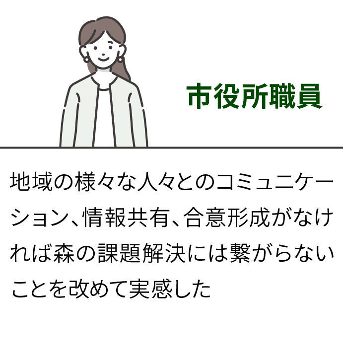 【体験者の声】市役所職員：地域の様々な人々とのコミュニケーション、情報共有、合意形成がなければ森の課題解決には繋がらないことを改めて実感した。